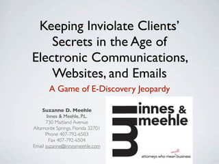 Keeping Inviolate Clients’
    Secrets in the Age of
Electronic Communications,
    Websites, and Emails
       A Game of E-Discovery Jeopardy

    Suzanne D. Meehle
       Innes & Meehle, P.L.
      730 Maitland Avenue
Altamonte Springs, Florida 32701
      Phone 407-792-6503
        Fax 407-792-6504
Email suzanne@innesmeehle.com
 