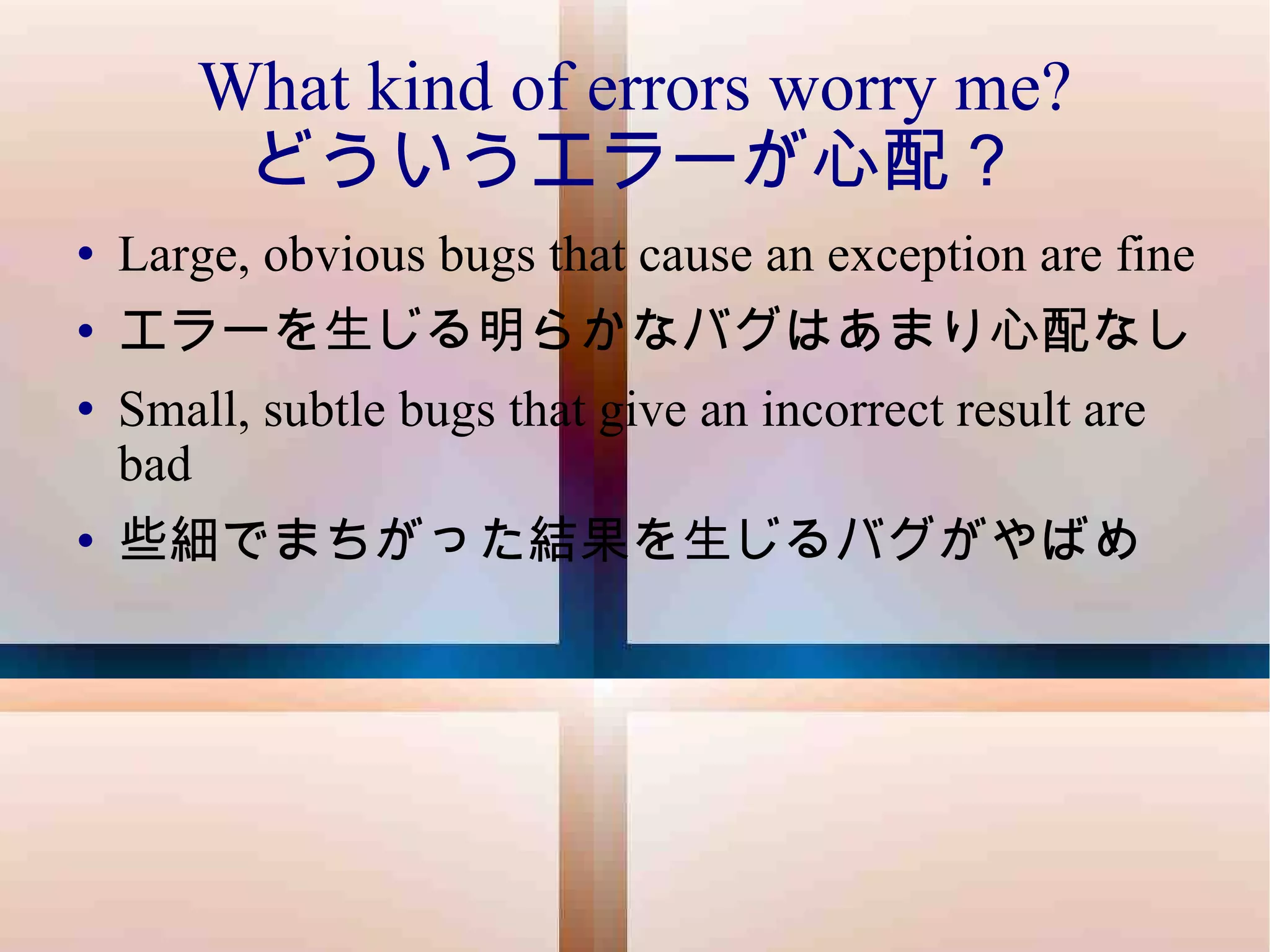 What kind of errors worry me? どういうエラーが心配？ Large, obvious bugs that cause an exception are fine エラーを生じる明らかなバグはあまり心配なし Small, subtle bugs that give an incorrect result are bad 些細でまちがった結果を生じるバグがやばめ 