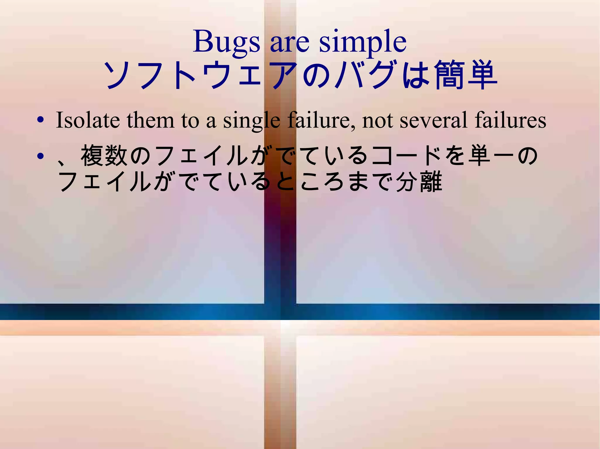 Bugs are simple ソフトウェアのバグは簡単 Isolate them to a single failure, not several failures 、複数のフェイルがでているコードを単一のフェイルがでているところまで分離 
