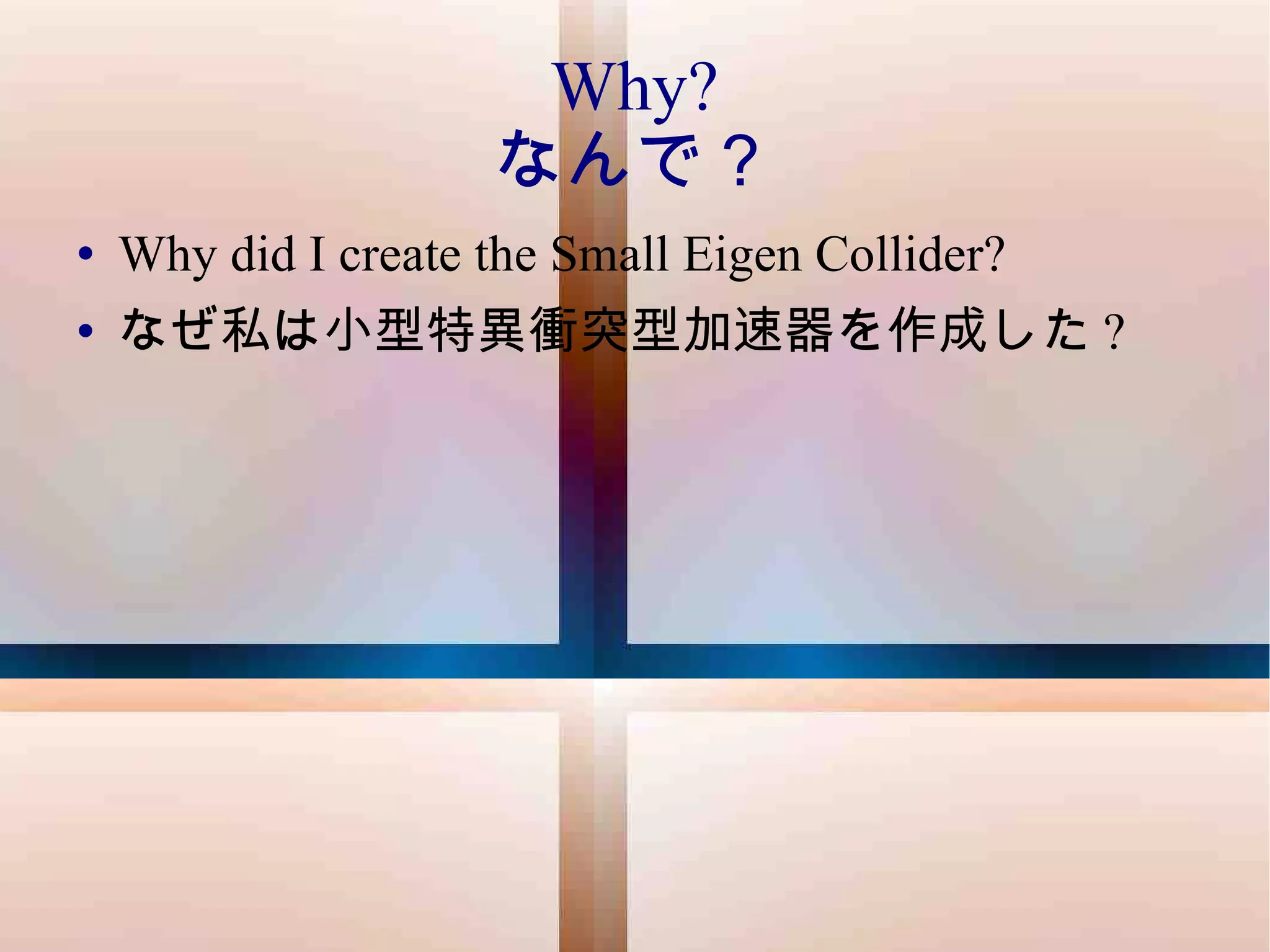 Why? なんで？ Why did I create the Small Eigen Collider? なぜ私は小型特異衝突型加速器を作成した ? 