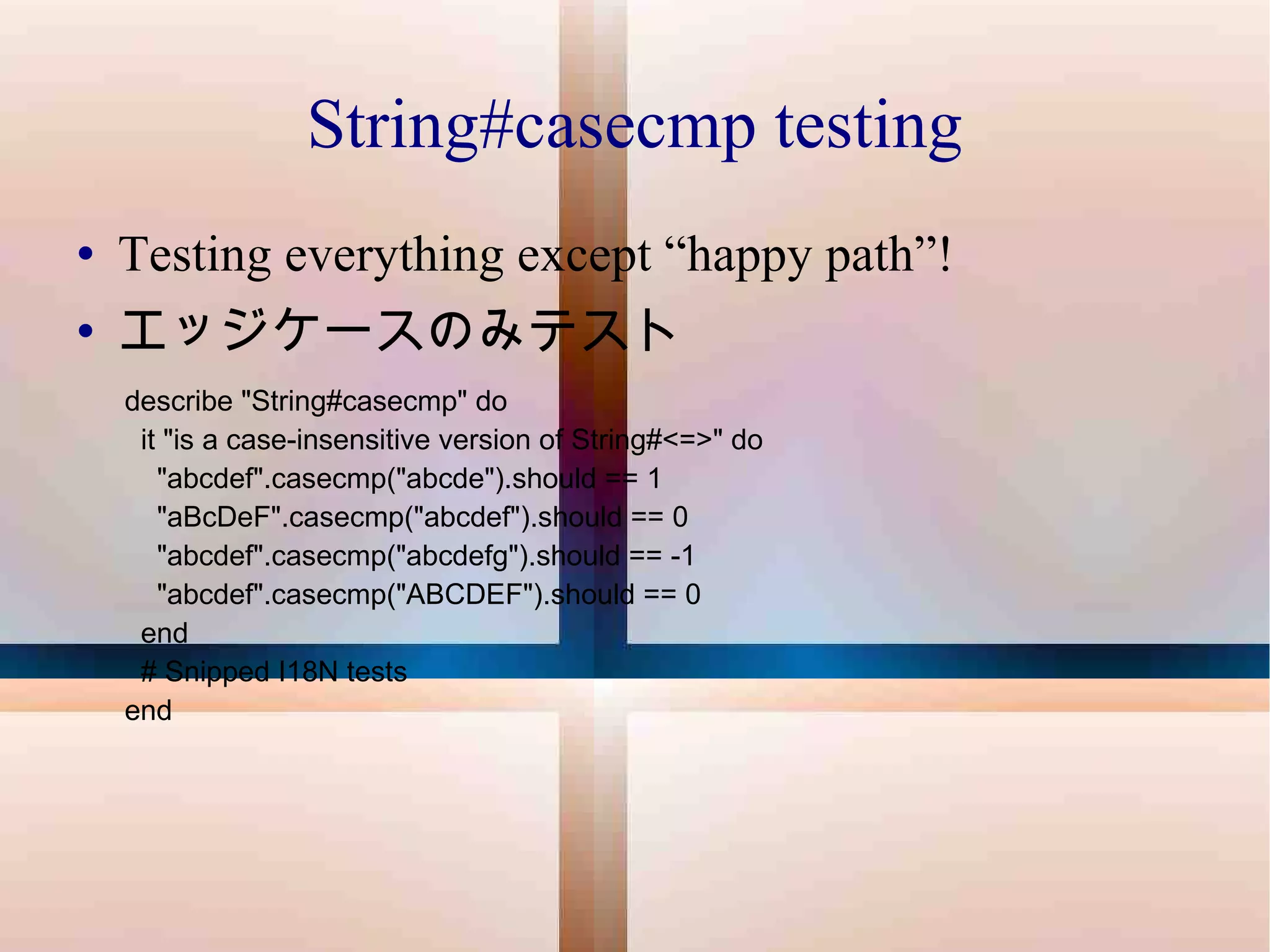 String#casecmp testing Testing everything except “happy path”! エッジケースのみテスト describe "String#casecmp" do it "is a case-insensitive version of String#<=>" do "abcdef".casecmp("abcde").should == 1 "aBcDeF".casecmp("abcdef").should == 0 "abcdef".casecmp("abcdefg").should == -1 "abcdef".casecmp("ABCDEF").should == 0 end # Snipped I18N tests end 