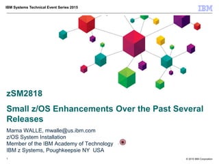 © 2015 IBM Corporation
IBM Systems Technical Event Series 2015
zSM2818
Small z/OS Enhancements Over the Past Several
Releases
Marna WALLE, mwalle@us.ibm.com
z/OS System Installation
Member of the IBM Academy of Technology
IBM z Systems, Poughkeepsie NY USA
1
 