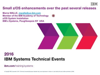 © Copyright IBM Corporation 2016. Technical University/Symposia materials may not be reproduced in whole or in part without the prior written permission of IBM.
Small z/OS enhancements over the past several releases
Marna WALLE, mwalle@us.ibm.com
Member of the IBM Academy of Technology
z/OS System Installation
IBM z Systems, Poughkeepsie NY USA
 