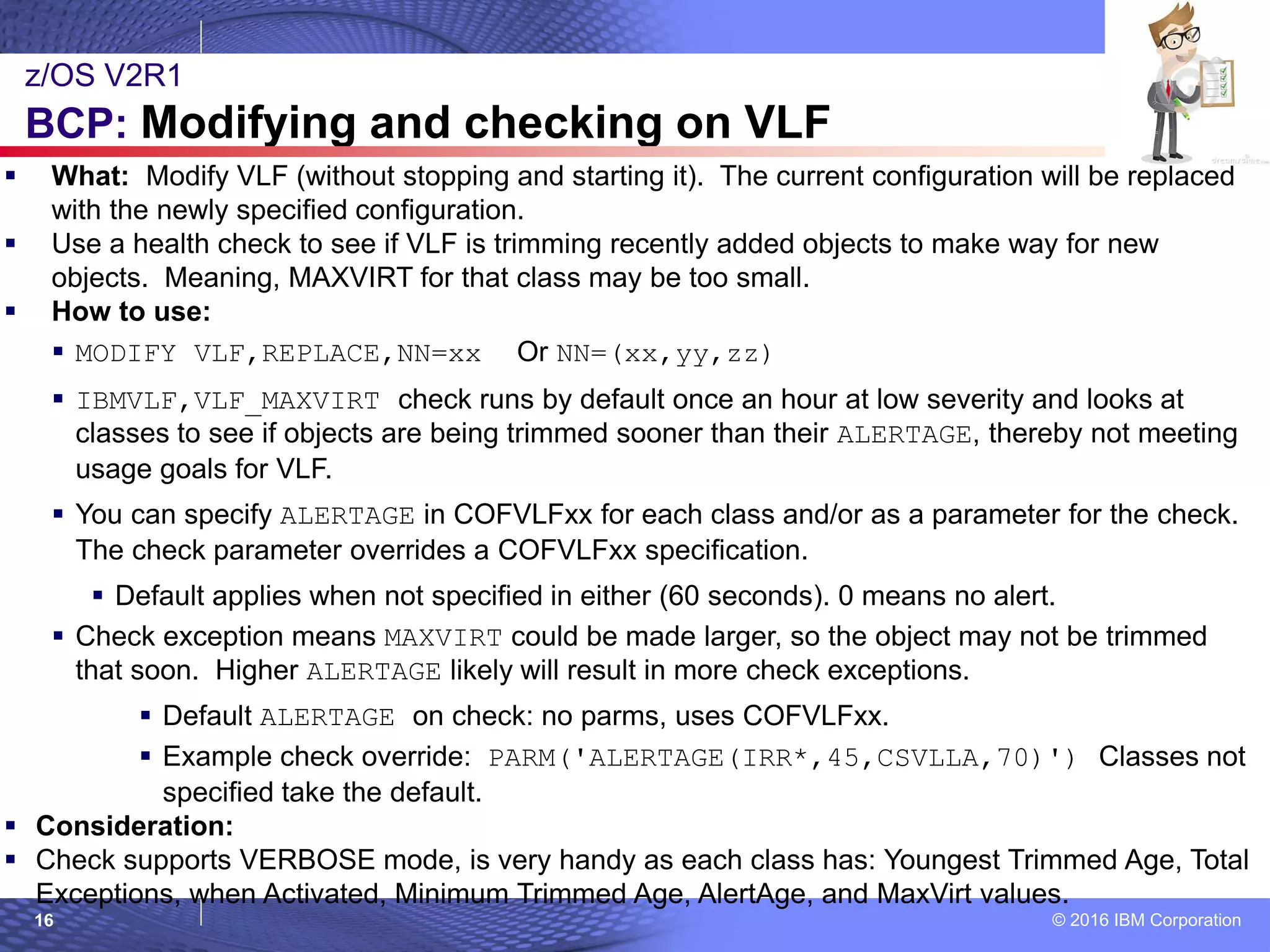 © 2016 IBM Corporation16
 What: Modify VLF (without stopping and starting it). The current configuration will be replaced
with the newly specified configuration.
 Use a health check to see if VLF is trimming recently added objects to make way for new
objects. Meaning, MAXVIRT for that class may be too small.
 How to use:
 MODIFY VLF,REPLACE,NN=xx Or NN=(xx,yy,zz)
 IBMVLF,VLF_MAXVIRT check runs by default once an hour at low severity and looks at
classes to see if objects are being trimmed sooner than their ALERTAGE, thereby not meeting
usage goals for VLF.
 You can specify ALERTAGE in COFVLFxx for each class and/or as a parameter for the check.
The check parameter overrides a COFVLFxx specification.
 Default applies when not specified in either (60 seconds). 0 means no alert.
 Check exception means MAXVIRT could be made larger, so the object may not be trimmed
that soon. Higher ALERTAGE likely will result in more check exceptions.
 Default ALERTAGE on check: no parms, uses COFVLFxx.
 Example check override: PARM('ALERTAGE(IRR*,45,CSVLLA,70)') Classes not
specified take the default.
 Consideration:
 Check supports VERBOSE mode, is very handy as each class has: Youngest Trimmed Age, Total
Exceptions, when Activated, Minimum Trimmed Age, AlertAge, and MaxVirt values.
z/OS V2R1
BCP: Modifying and checking on VLF
 