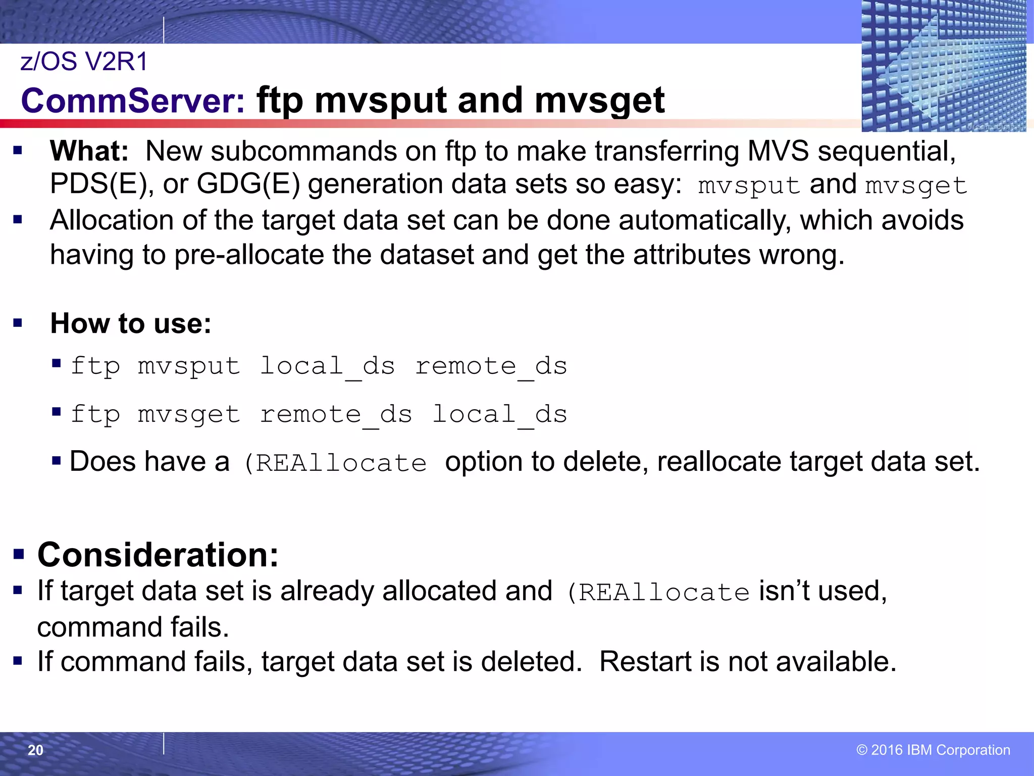 © 2016 IBM Corporation20
 What: New subcommands on ftp to make transferring MVS sequential,
PDS(E), or GDG(E) generation data sets so easy: mvsput and mvsget
 Allocation of the target data set can be done automatically, which avoids
having to pre-allocate the dataset and get the attributes wrong.
 How to use:
 ftp mvsput local_ds remote_ds
 ftp mvsget remote_ds local_ds
 Does have a (REAllocate option to delete, reallocate target data set.
 Consideration:
 If target data set is already allocated and (REAllocate isn’t used,
command fails.
 If command fails, target data set is deleted. Restart is not available.
z/OS V2R1
CommServer: ftp mvsput and mvsget
 