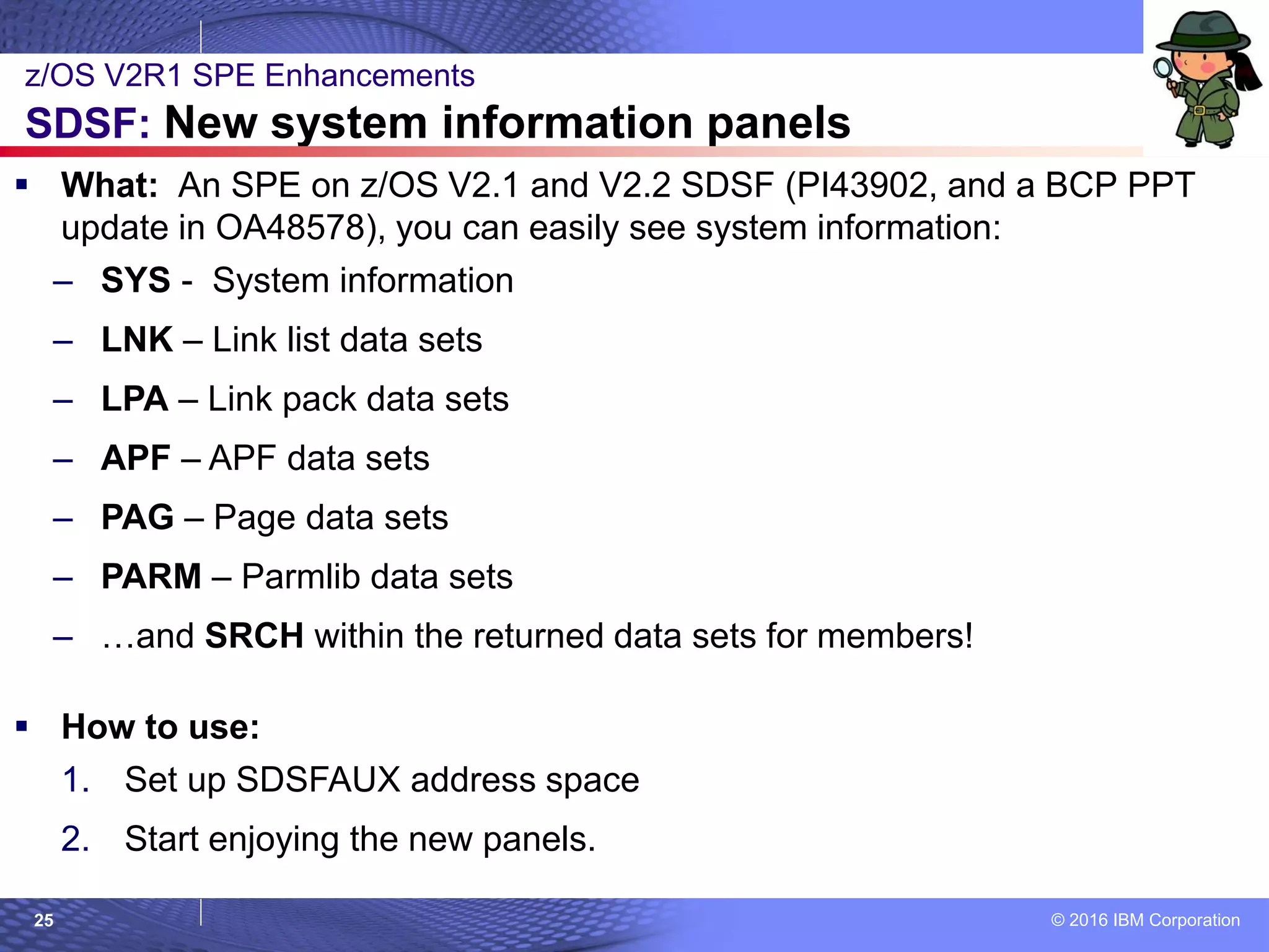 © 2016 IBM Corporation25
 What: An SPE on z/OS V2.1 and V2.2 SDSF (PI43902, and a BCP PPT
update in OA48578), you can easily see system information:
– SYS - System information
– LNK – Link list data sets
– LPA – Link pack data sets
– APF – APF data sets
– PAG – Page data sets
– PARM – Parmlib data sets
– …and SRCH within the returned data sets for members!
 How to use:
1. Set up SDSFAUX address space
2. Start enjoying the new panels.
z/OS V2R1 SPE Enhancements
SDSF: New system information panels
 