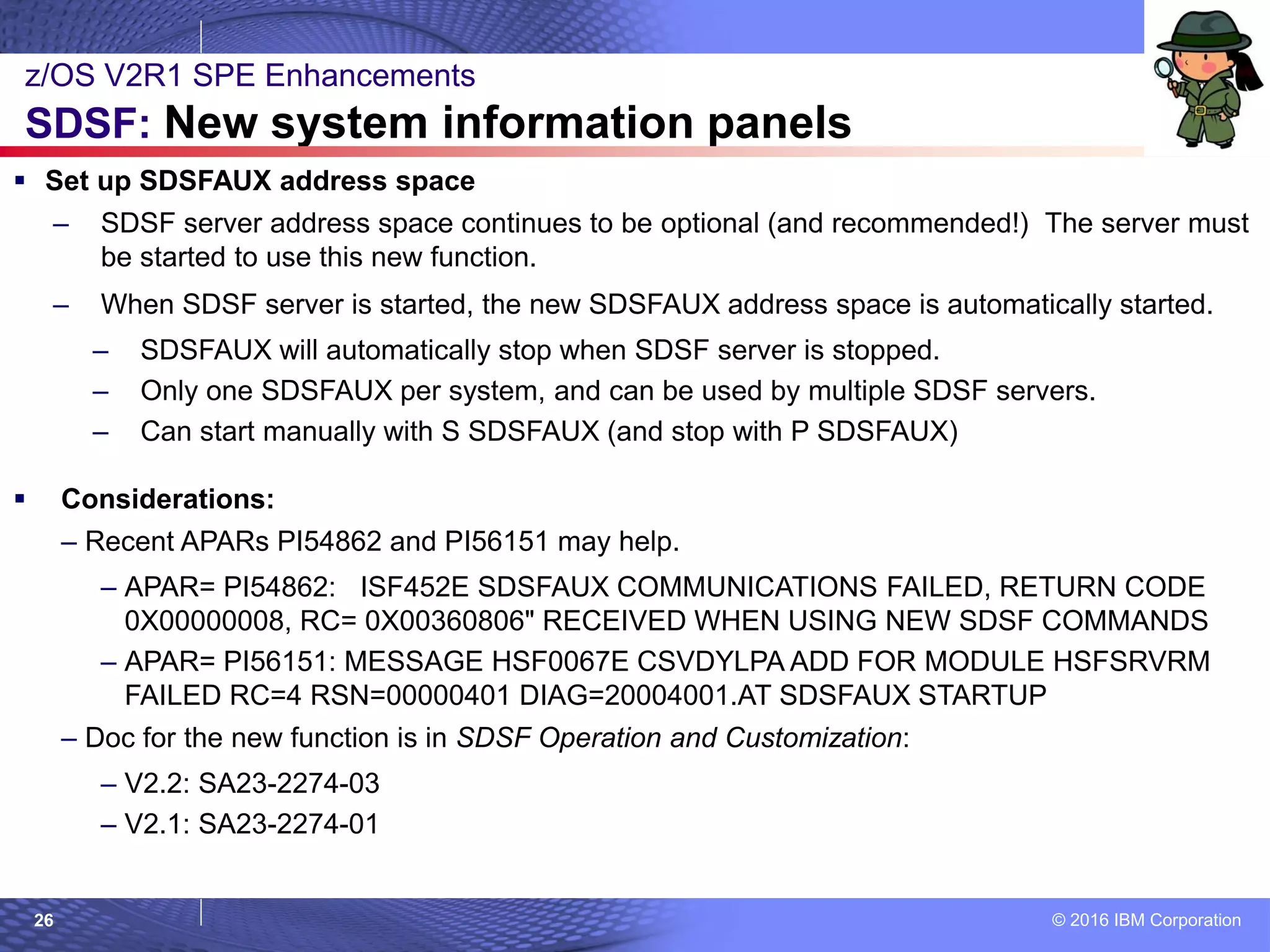 © 2016 IBM Corporation26
 Set up SDSFAUX address space
– SDSF server address space continues to be optional (and recommended!) The server must
be started to use this new function.
– When SDSF server is started, the new SDSFAUX address space is automatically started.
– SDSFAUX will automatically stop when SDSF server is stopped.
– Only one SDSFAUX per system, and can be used by multiple SDSF servers.
– Can start manually with S SDSFAUX (and stop with P SDSFAUX)
 Considerations:
– Recent APARs PI54862 and PI56151 may help.
– APAR= PI54862: ISF452E SDSFAUX COMMUNICATIONS FAILED, RETURN CODE
0X00000008, RC= 0X00360806" RECEIVED WHEN USING NEW SDSF COMMANDS
– APAR= PI56151: MESSAGE HSF0067E CSVDYLPA ADD FOR MODULE HSFSRVRM
FAILED RC=4 RSN=00000401 DIAG=20004001.AT SDSFAUX STARTUP
– Doc for the new function is in SDSF Operation and Customization:
– V2.2: SA23-2274-03
– V2.1: SA23-2274-01
z/OS V2R1 SPE Enhancements
SDSF: New system information panels
 
