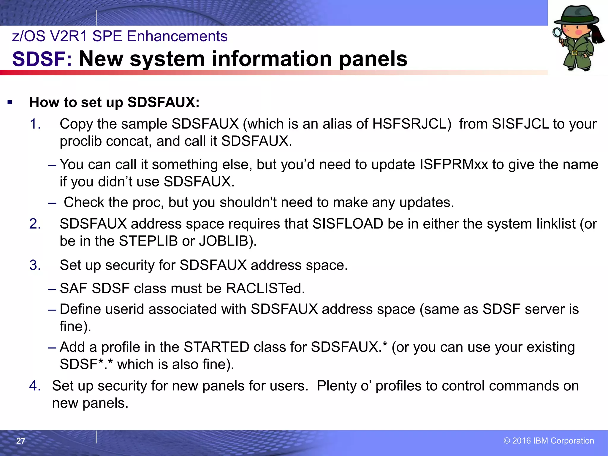 © 2016 IBM Corporation27
 How to set up SDSFAUX:
1. Copy the sample SDSFAUX (which is an alias of HSFSRJCL) from SISFJCL to your
proclib concat, and call it SDSFAUX.
– You can call it something else, but you’d need to update ISFPRMxx to give the name
if you didn’t use SDSFAUX.
– Check the proc, but you shouldn't need to make any updates.
2. SDSFAUX address space requires that SISFLOAD be in either the system linklist (or
be in the STEPLIB or JOBLIB).
3. Set up security for SDSFAUX address space.
– SAF SDSF class must be RACLISTed.
– Define userid associated with SDSFAUX address space (same as SDSF server is
fine).
– Add a profile in the STARTED class for SDSFAUX.* (or you can use your existing
SDSF*.* which is also fine).
4. Set up security for new panels for users. Plenty o’ profiles to control commands on
new panels.
z/OS V2R1 SPE Enhancements
SDSF: New system information panels
 