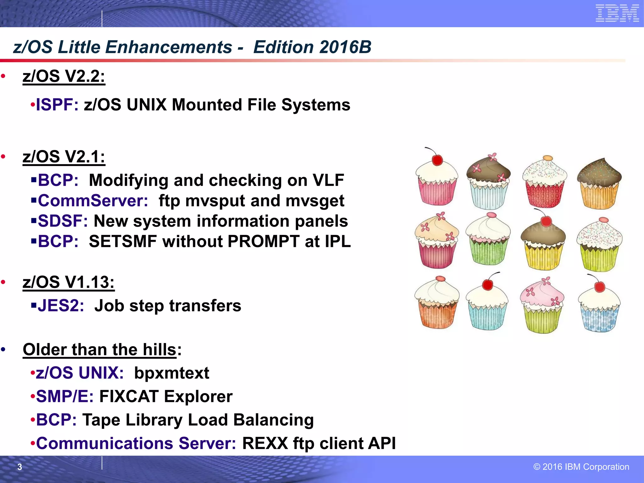 © 2016 IBM Corporation3
• z/OS V2.2:
•ISPF: z/OS UNIX Mounted File Systems
• z/OS V2.1:
BCP: Modifying and checking on VLF
CommServer: ftp mvsput and mvsget
SDSF: New system information panels
BCP: SETSMF without PROMPT at IPL
• z/OS V1.13:
JES2: Job step transfers
• Older than the hills:
•z/OS UNIX: bpxmtext
•SMP/E: FIXCAT Explorer
•BCP: Tape Library Load Balancing
•Communications Server: REXX ftp client API
z/OS Little Enhancements - Edition 2016B
 