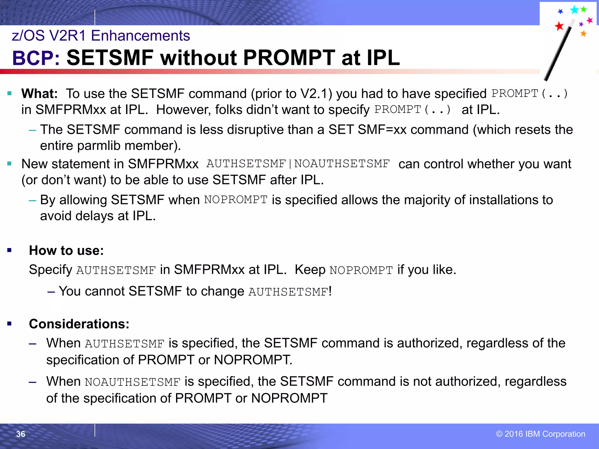 © 2016 IBM Corporation36
 What: To use the SETSMF command (prior to V2.1) you had to have specified PROMPT(..)
in SMFPRMxx at IPL. However, folks didn’t want to specify PROMPT(..) at IPL.
– The SETSMF command is less disruptive than a SET SMF=xx command (which resets the
entire parmlib member).
 New statement in SMFPRMxx AUTHSETSMF|NOAUTHSETSMF can control whether you want
(or don’t want) to be able to use SETSMF after IPL.
– By allowing SETSMF when NOPROMPT is specified allows the majority of installations to
avoid delays at IPL.
 How to use:
Specify AUTHSETSMF in SMFPRMxx at IPL. Keep NOPROMPT if you like.
– You cannot SETSMF to change AUTHSETSMF!
 Considerations:
– When AUTHSETSMF is specified, the SETSMF command is authorized, regardless of the
specification of PROMPT or NOPROMPT.
– When NOAUTHSETSMF is specified, the SETSMF command is not authorized, regardless
of the specification of PROMPT or NOPROMPT
z/OS V2R1 Enhancements
BCP: SETSMF without PROMPT at IPL
 