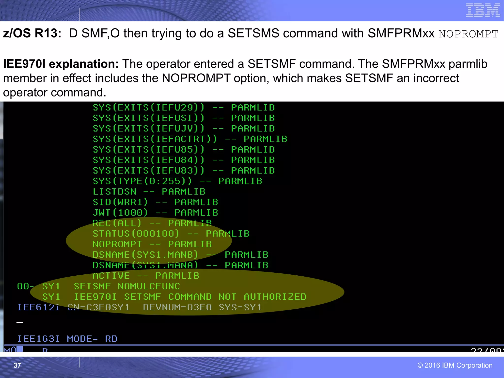 © 2016 IBM Corporation37
z/OS R13: D SMF,O then trying to do a SETSMS command with SMFPRMxx NOPROMPT
IEE970I explanation: The operator entered a SETSMF command. The SMFPRMxx parmlib
member in effect includes the NOPROMPT option, which makes SETSMF an incorrect
operator command.
 