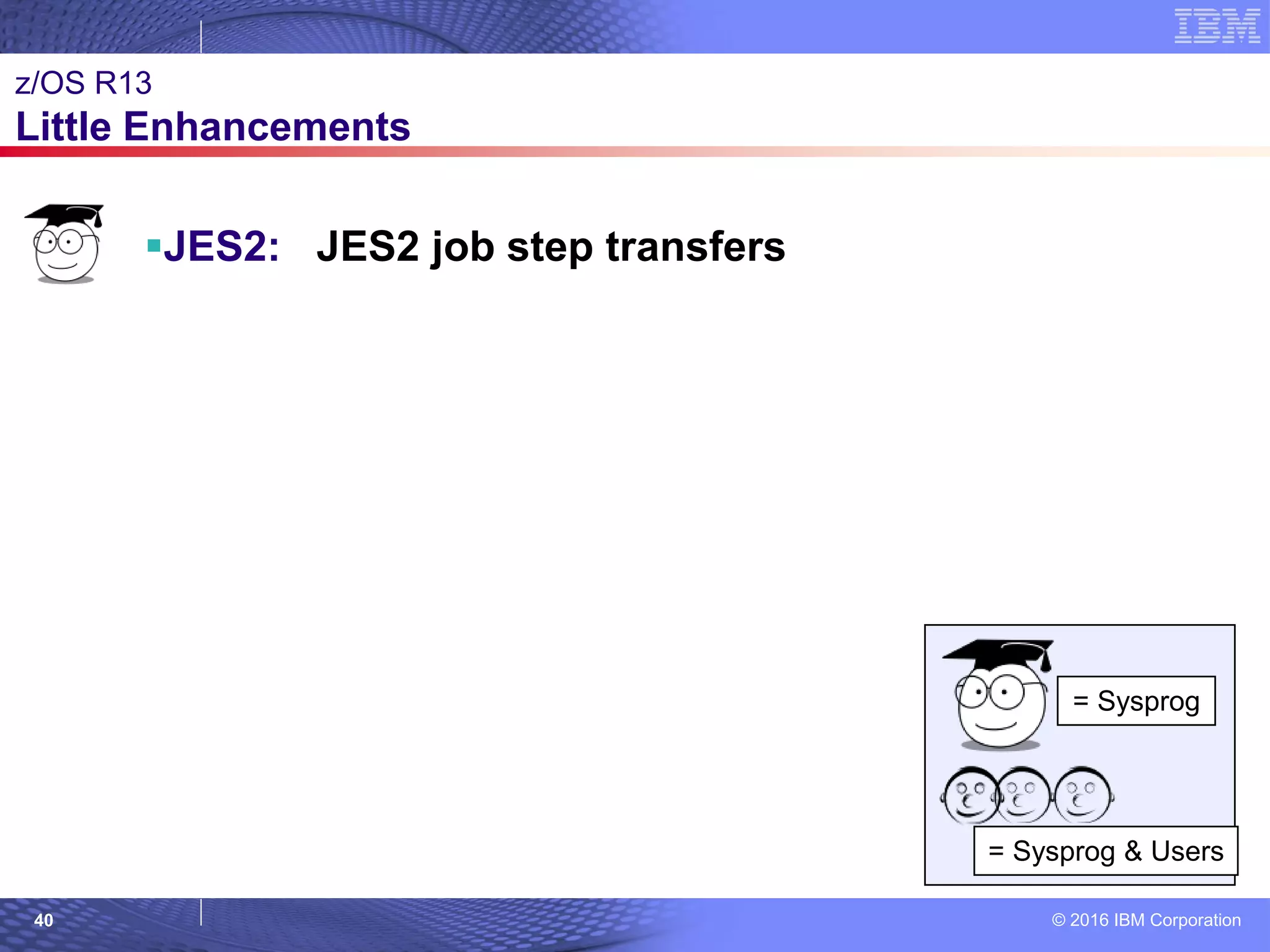 © 2016 IBM Corporation40
© 2007 IBM Corporation
z/OS R13
Little Enhancements
JES2: JES2 job step transfers
= Sysprog
= Sysprog & Users
 