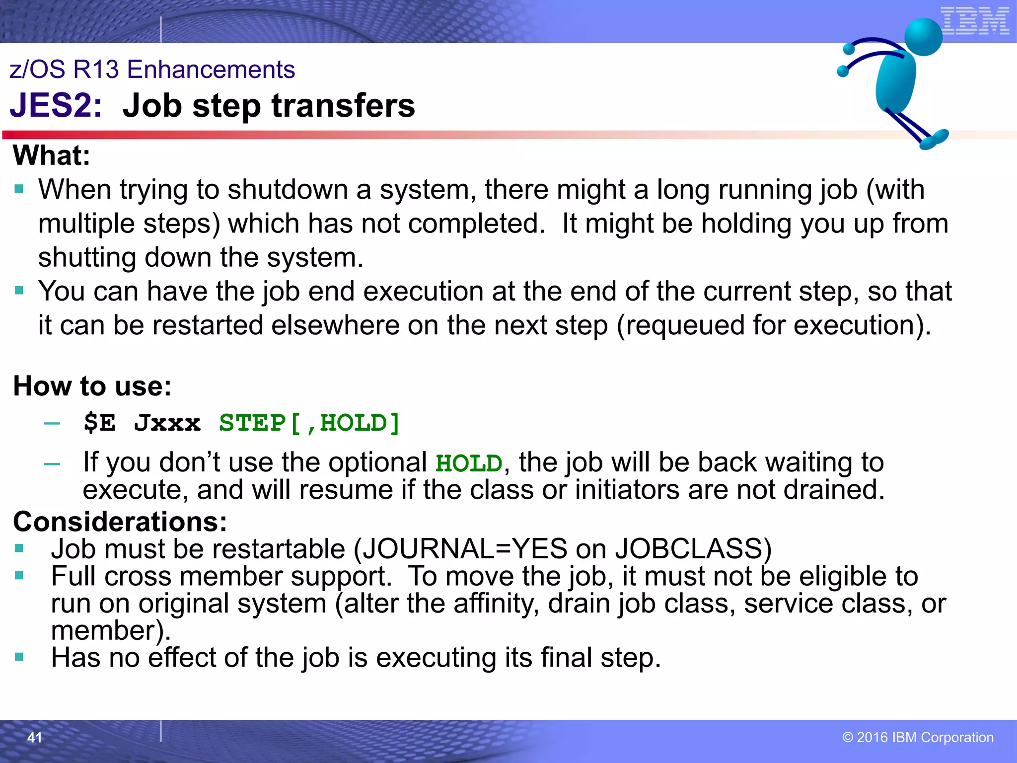© 2016 IBM Corporation41
z/OS R13 Enhancements
JES2: Job step transfers
What:
 When trying to shutdown a system, there might a long running job (with
multiple steps) which has not completed. It might be holding you up from
shutting down the system.
 You can have the job end execution at the end of the current step, so that
it can be restarted elsewhere on the next step (requeued for execution).
How to use:
– $E Jxxx STEP[,HOLD]
– If you don’t use the optional HOLD, the job will be back waiting to
execute, and will resume if the class or initiators are not drained.
Considerations:
 Job must be restartable (JOURNAL=YES on JOBCLASS)
 Full cross member support. To move the job, it must not be eligible to
run on original system (alter the affinity, drain job class, service class, or
member).
 Has no effect of the job is executing its final step.
 