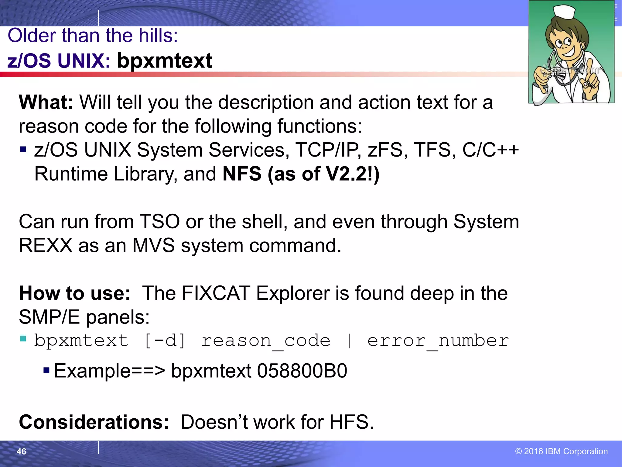 © 2016 IBM Corporation46
What: Will tell you the description and action text for a
reason code for the following functions:
 z/OS UNIX System Services, TCP/IP, zFS, TFS, C/C++
Runtime Library, and NFS (as of V2.2!)
Can run from TSO or the shell, and even through System
REXX as an MVS system command.
How to use: The FIXCAT Explorer is found deep in the
SMP/E panels:
 bpxmtext [-d] reason_code | error_number
Example==> bpxmtext 058800B0
Considerations: Doesn’t work for HFS.
Older than the hills:
z/OS UNIX: bpxmtext
 