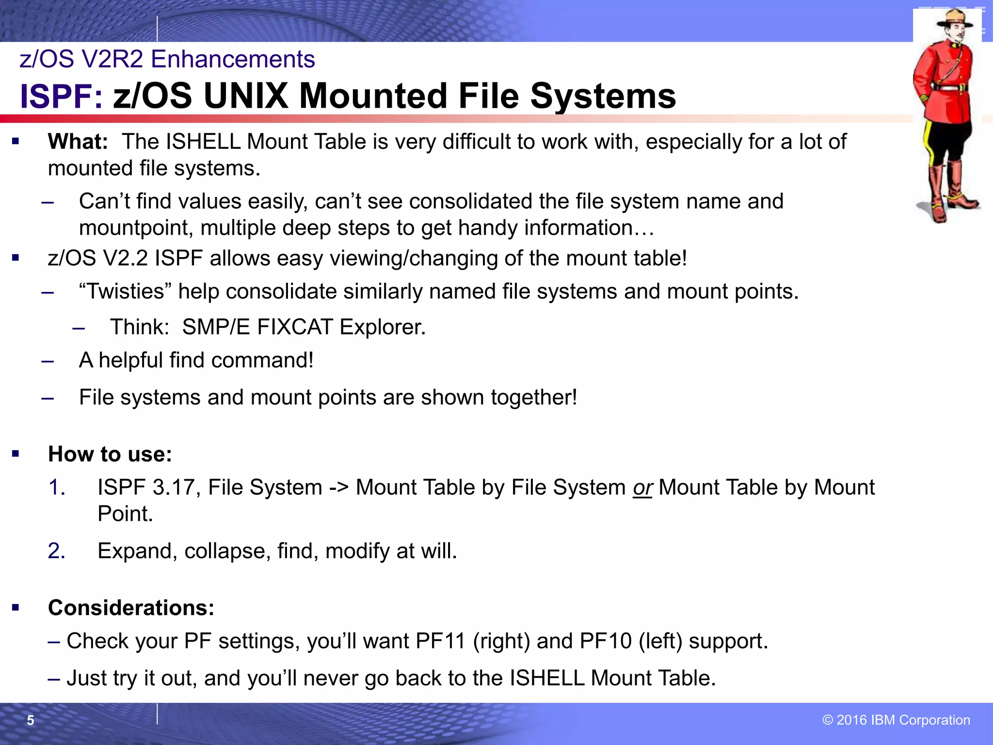 © 2016 IBM Corporation5
 What: The ISHELL Mount Table is very difficult to work with, especially for a lot of
mounted file systems.
– Can’t find values easily, can’t see consolidated the file system name and
mountpoint, multiple deep steps to get handy information…
 z/OS V2.2 ISPF allows easy viewing/changing of the mount table!
– “Twisties” help consolidate similarly named file systems and mount points.
– Think: SMP/E FIXCAT Explorer.
– A helpful find command!
– File systems and mount points are shown together!
 How to use:
1. ISPF 3.17, File System -> Mount Table by File System or Mount Table by Mount
Point.
2. Expand, collapse, find, modify at will.
 Considerations:
– Check your PF settings, you’ll want PF11 (right) and PF10 (left) support.
– Just try it out, and you’ll never go back to the ISHELL Mount Table.
z/OS V2R2 Enhancements
ISPF: z/OS UNIX Mounted File Systems
 