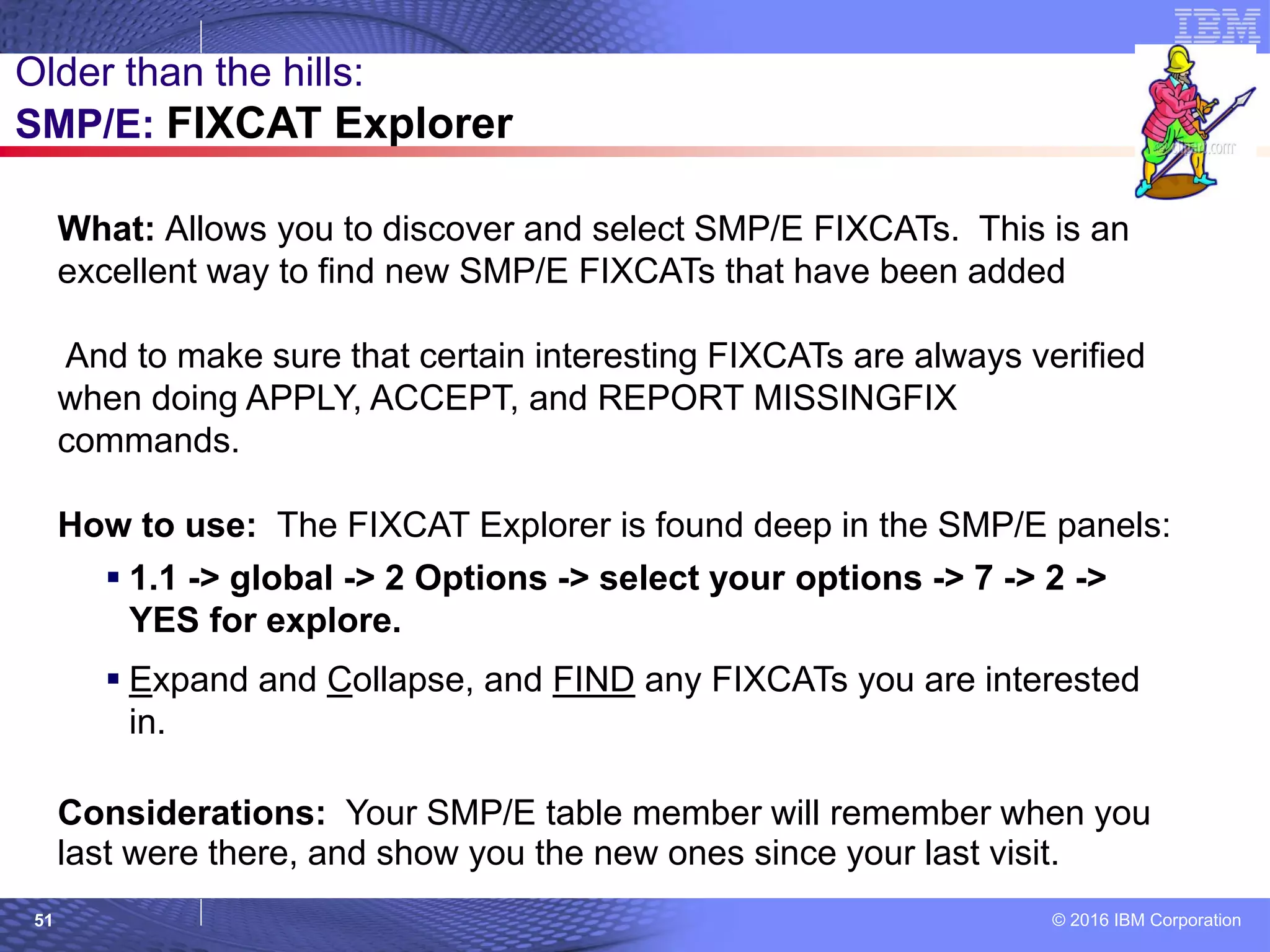 © 2016 IBM Corporation51
What: Allows you to discover and select SMP/E FIXCATs. This is an
excellent way to find new SMP/E FIXCATs that have been added
And to make sure that certain interesting FIXCATs are always verified
when doing APPLY, ACCEPT, and REPORT MISSINGFIX
commands.
How to use: The FIXCAT Explorer is found deep in the SMP/E panels:
 1.1 -> global -> 2 Options -> select your options -> 7 -> 2 ->
YES for explore.
 Expand and Collapse, and FIND any FIXCATs you are interested
in.
Considerations: Your SMP/E table member will remember when you
last were there, and show you the new ones since your last visit.
Older than the hills:
SMP/E: FIXCAT Explorer
 