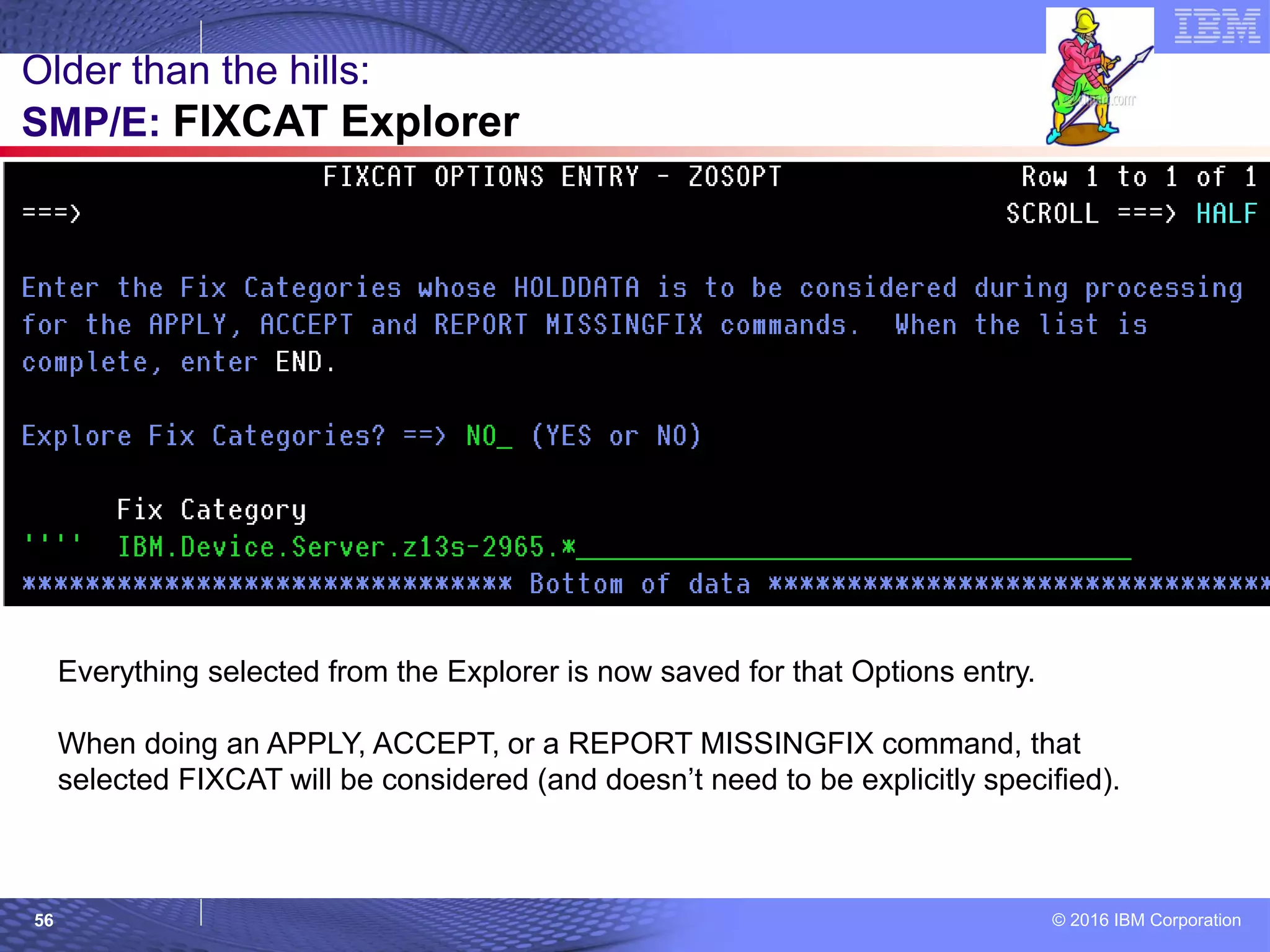 © 2016 IBM Corporation56
Older than the hills:
SMP/E: FIXCAT Explorer
Everything selected from the Explorer is now saved for that Options entry.
When doing an APPLY, ACCEPT, or a REPORT MISSINGFIX command, that
selected FIXCAT will be considered (and doesn’t need to be explicitly specified).
 