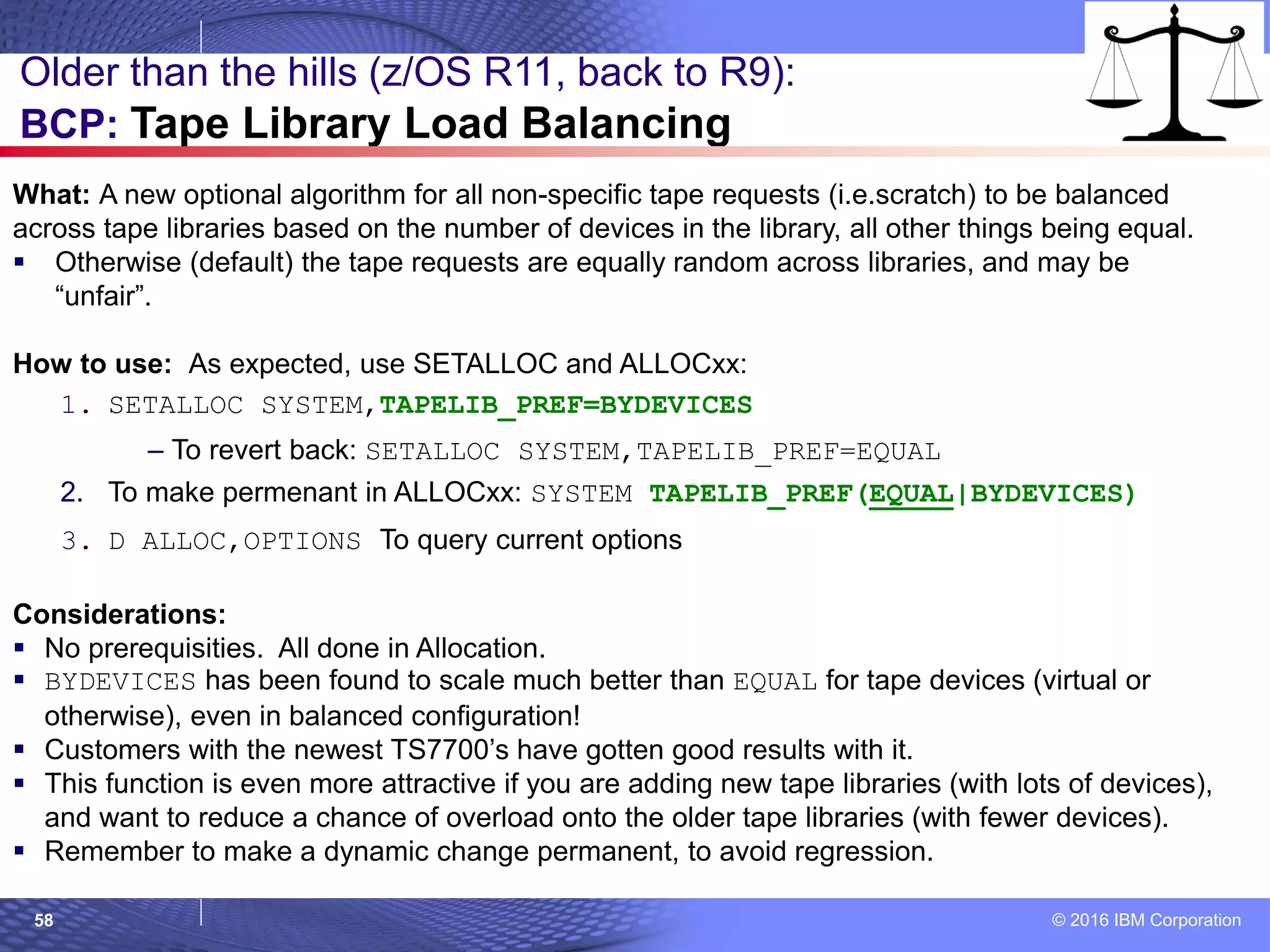 © 2016 IBM Corporation58
Older than the hills (z/OS R11, back to R9):
BCP: Tape Library Load Balancing
What: A new optional algorithm for all non-specific tape requests (i.e.scratch) to be balanced
across tape libraries based on the number of devices in the library, all other things being equal.
 Otherwise (default) the tape requests are equally random across libraries, and may be
“unfair”.
How to use: As expected, use SETALLOC and ALLOCxx:
1. SETALLOC SYSTEM,TAPELIB_PREF=BYDEVICES
– To revert back: SETALLOC SYSTEM,TAPELIB_PREF=EQUAL
2. To make permenant in ALLOCxx: SYSTEM TAPELIB_PREF(EQUAL|BYDEVICES)
3. D ALLOC,OPTIONS To query current options
Considerations:
 No prerequisities. All done in Allocation.
 BYDEVICES has been found to scale much better than EQUAL for tape devices (virtual or
otherwise), even in balanced configuration!
 Customers with the newest TS7700’s have gotten good results with it.
 This function is even more attractive if you are adding new tape libraries (with lots of devices),
and want to reduce a chance of overload onto the older tape libraries (with fewer devices).
 Remember to make a dynamic change permanent, to avoid regression.
 