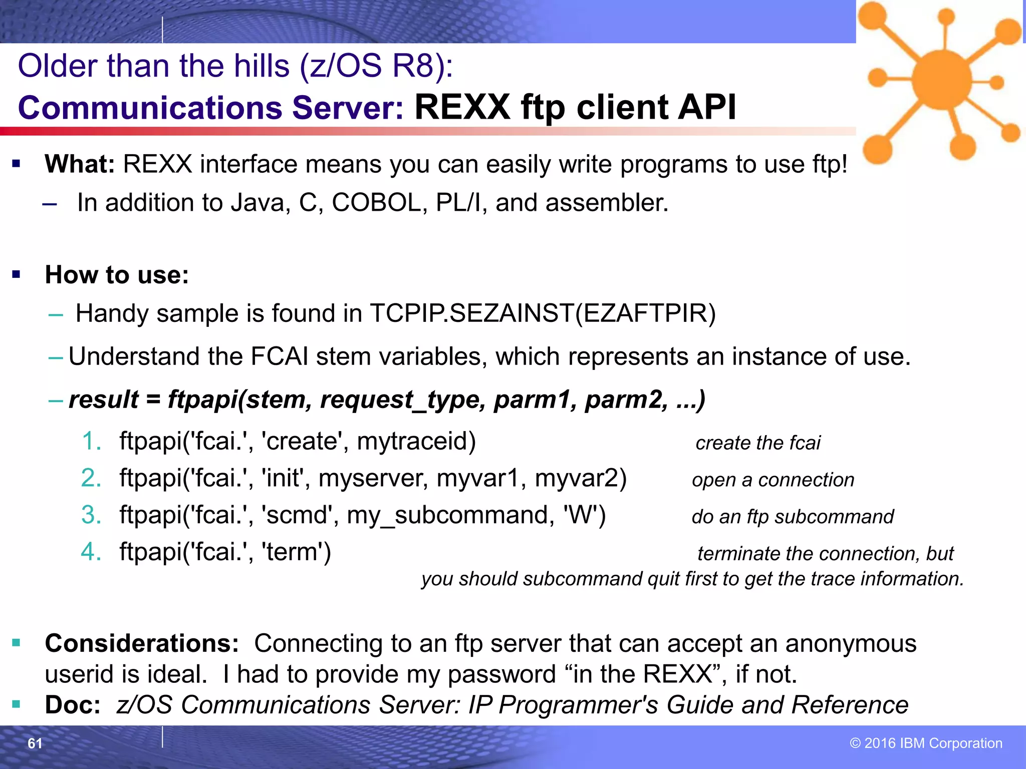 © 2016 IBM Corporation61
 What: REXX interface means you can easily write programs to use ftp!
– In addition to Java, C, COBOL, PL/I, and assembler.
 How to use:
– Handy sample is found in TCPIP.SEZAINST(EZAFTPIR)
– Understand the FCAI stem variables, which represents an instance of use.
– result = ftpapi(stem, request_type, parm1, parm2, ...)
1. ftpapi('fcai.', 'create', mytraceid) create the fcai
2. ftpapi('fcai.', 'init', myserver, myvar1, myvar2) open a connection
3. ftpapi('fcai.', 'scmd', my_subcommand, 'W') do an ftp subcommand
4. ftpapi('fcai.', 'term') terminate the connection, but
you should subcommand quit first to get the trace information.
 Considerations: Connecting to an ftp server that can accept an anonymous
userid is ideal. I had to provide my password “in the REXX”, if not.
 Doc: z/OS Communications Server: IP Programmer's Guide and Reference
Older than the hills (z/OS R8):
Communications Server: REXX ftp client API
 