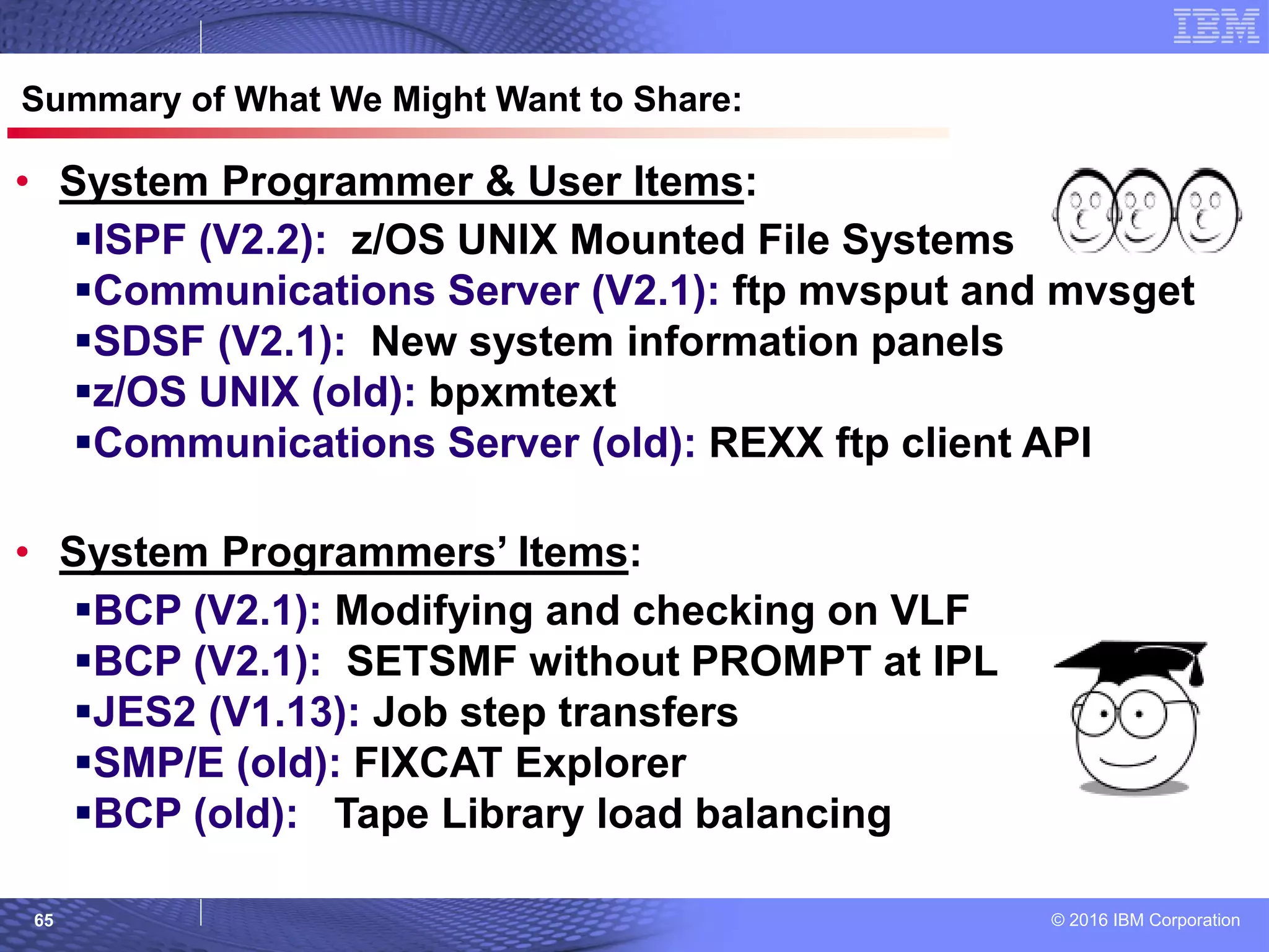 © 2016 IBM Corporation65
© 2007 IBM Corporation
Summary of What We Might Want to Share:
• System Programmer & User Items:
ISPF (V2.2): z/OS UNIX Mounted File Systems
Communications Server (V2.1): ftp mvsput and mvsget
SDSF (V2.1): New system information panels
z/OS UNIX (old): bpxmtext
Communications Server (old): REXX ftp client API
• System Programmers’ Items:
BCP (V2.1): Modifying and checking on VLF
BCP (V2.1): SETSMF without PROMPT at IPL
JES2 (V1.13): Job step transfers
SMP/E (old): FIXCAT Explorer
BCP (old): Tape Library load balancing
 