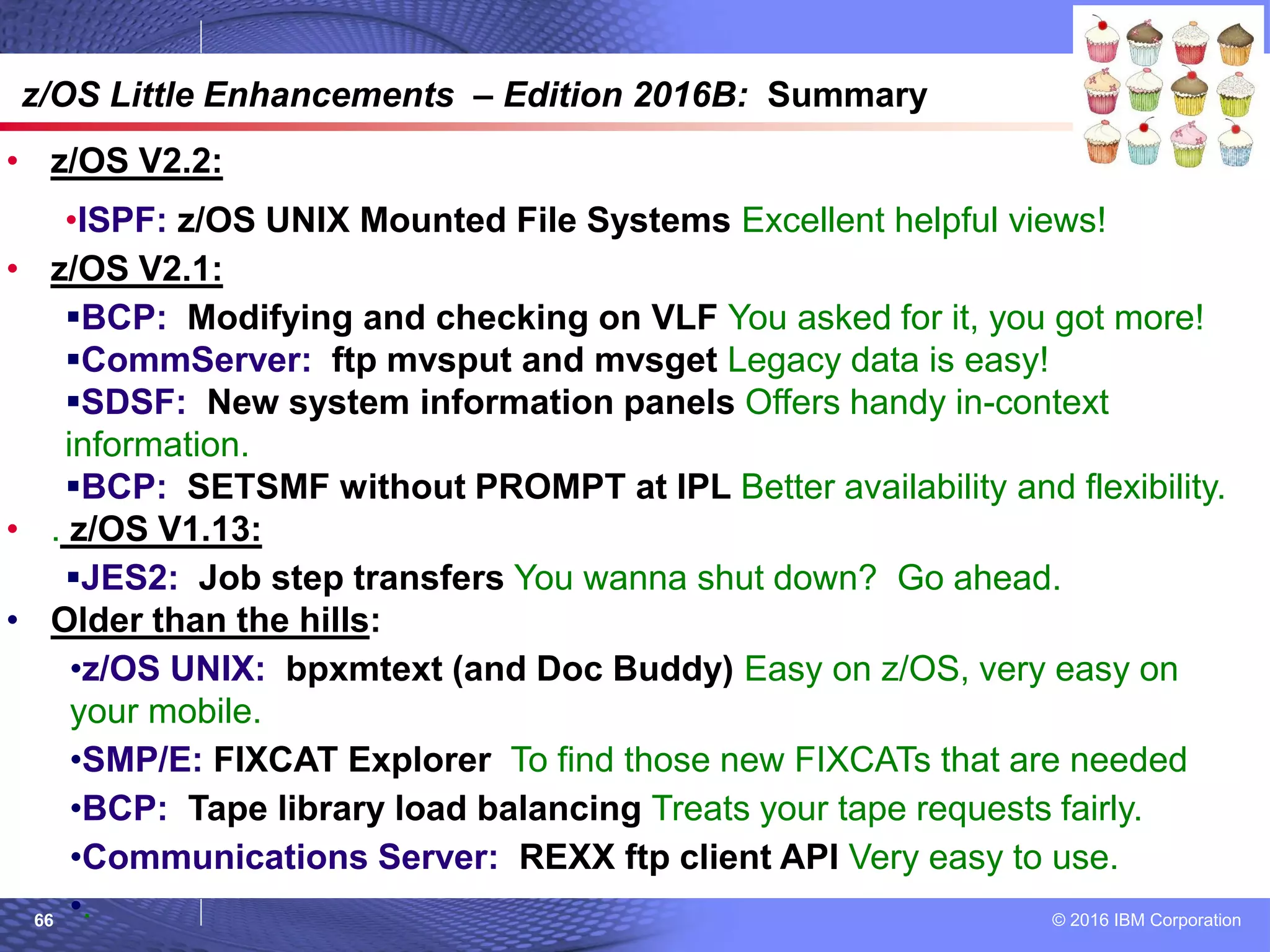 © 2016 IBM Corporation66
© 2007 IBM Corporation
z/OS Little Enhancements – Edition 2016B: Summary
• z/OS V2.2:
•ISPF: z/OS UNIX Mounted File Systems Excellent helpful views!
• z/OS V2.1:
BCP: Modifying and checking on VLF You asked for it, you got more!
CommServer: ftp mvsput and mvsget Legacy data is easy!
SDSF: New system information panels Offers handy in-context
information.
BCP: SETSMF without PROMPT at IPL Better availability and flexibility.
• . z/OS V1.13:
JES2: Job step transfers You wanna shut down? Go ahead.
• Older than the hills:
•z/OS UNIX: bpxmtext (and Doc Buddy) Easy on z/OS, very easy on
your mobile.
•SMP/E: FIXCAT Explorer To find those new FIXCATs that are needed
•BCP: Tape library load balancing Treats your tape requests fairly.
•Communications Server: REXX ftp client API Very easy to use.
•.
 