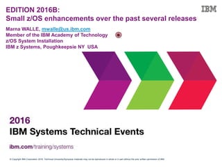 © Copyright IBM Corporation 2016. Technical University/Symposia materials may not be reproduced in whole or in part without the prior written permission of IBM.
EDITION 2016B:
Small z/OS enhancements over the past several releases
Marna WALLE, mwalle@us.ibm.com
Member of the IBM Academy of Technology
z/OS System Installation
IBM z Systems, Poughkeepsie NY USA
 