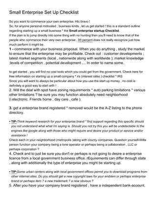 Small Enterprise Set Up Checklist
So you want to commence your own enterprise. Htc bravo !
So, for anyone personal motivated , business kinds , let us get started ! this is a standard outline
regarding starting up a small business * the Small enterprise startup Checklist.
If the plan is to jump directly into some thing with no hunting then you'll need to know that of the
people who commence their very own enterprise , 95 percent does not really recognize just how
much perform it might be.
1 - commence with your business proposal. When you do anything , study the market
to ensure that the enterprise may be profitable. Check out : customer developments ;
latest market segments (local , nationwide along with worldwide ); market knowledge
;levels of competition , potential development ,... In order to name some.

to get started , you will find no cost tools which you could get from the government. Check here for
free information on starting up a small company * irs (interest rates ) checklist * IRS
Since you will want to always be particular about how you use the start up money , no cost is
definitely a good way to start with !
2. Will the deal with spot have zoning requirements * auto parking limitations * various
other limitations ? be sure you may function absolutely need neighborhood
(i.electronic. Friends home , day care , cafe ).

3. get a enterprise brand registered * removed would be the A-Z listing to the phone
directory.

• TIP-Think keyword research for your enterprise brand * find support regarding this specific should
  you not understand what what i'm saying is. Should you not try this you will be undetectable to the
  engines like google along with those who might require and desire your product or service and/or
  assistance !
Check each in your neighborhood (metropolis )along with county companies. Question yourself-Willa
person function your company being a lone operator or perhaps being a collaboration , LLC or
perhaps corporation ?
4. Check and to just be sure you don't or perhaps is not going to desire a enterprise
licence from a local government business office. rEquirements can differ through state
, along with additionally the type of enterprise you might be starting up.

• TIP-Some urban centers along with local government offices permit you to download programs from
  other internet sites. Do you should get a new copyright laws for your emblem or perhaps enterprise
  brand or perhaps item ? a new trademark ? a new obvious ?
5. After you have your company brand registered , have a independent bank-account.
 
