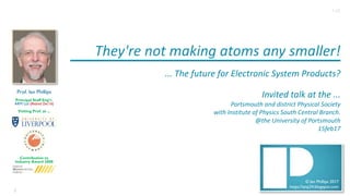 1
© Ian Phillips 2017
https://ianp24.blogspot.com
They're	not	making	atoms	any	smaller!
...	The	future	for	Electronic	System	Products?	
Invited	talk	at	the	...
Portsmouth	and	district	Physical	Society	
with	Institute	of	Physics	South	Central	Branch.
@the	University	of	Portsmouth
15feb17
Prof. Ian Phillips
Principal Staff Eng’r.
ARM Ltd (Retired Dec16)
Visiting Prof. at ...
Contribution to
Industry Award 2008
1v0
 