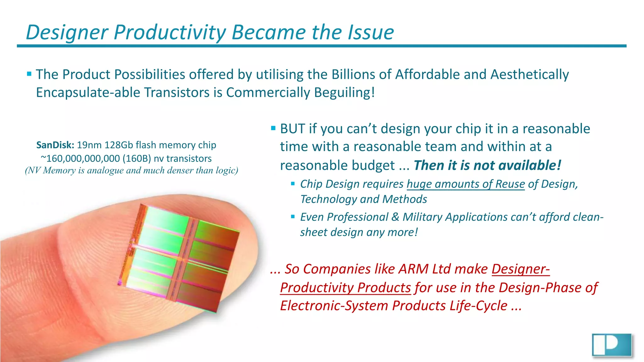 19
© Ian Phillips 2019
Designer Productivity Became the Issue
§ The Product Possibilities offered by utilising the Billions of Affordable and Aesthetically
Encapsulate-able Transistors is Commercially Beguiling!
SanDisk: 19nm 128Gb flash memory chip
~160,000,000,000 (160B) nv transistors
(NV Memory is analogue and much denser than logic)
§ BUT if you can’t design your chip it in a reasonable
time with a reasonable team and within at a
reasonable budget ... Then it is not available!
§ Chip Design requires huge amounts of Reuse of Design,
Technology and Methods
§ Even Professional & Military Applications can’t afford clean-
sheet design any more!
... So Companies like ARM Ltd make Designer-
Productivity Products for use in the Design-Phase of
Electronic-System Products Life-Cycle ...
 
