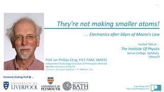 1
© Ian Phillips 2019
© Ian Phillips 2019
https://ianp24.blogspot.com
They're not making smaller atoms!
... Electronics after 50yrs of Moore’s Law
Invited Talk at ...
The Institute Of Physics
Sarum College, Salisbury.
19nov19
Prof. Ian Phillips CEng, FIET, FIMA, SMIEEE
Independent Technology Consultant & Philosopher (Retired)
Member of Council at the IET
(Formerly: Principal Staff Eng’r. @ ARM Ltd, UK)
1v1
Formerly Visiting Prof @ ...
 