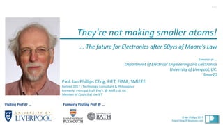 1
© Ian Phillips 2020
© Ian Phillips 2019
https://ianp24.blogspot.com
They're not making smaller atoms!
... The future for Electronics after 60yrs of Moore’s Law
Seminar at ...
Department of Electrical Engineering and Electronics
University of Liverpool, UK.
5mar20
Prof. Ian Phillips CEng, FIET, FIMA, SMIEEE
Retired 2017 - Technology Consultant & Philosopher
Formerly: Principal Staff Eng’r. @ ARM Ltd, UK
Member of Council at the IET
1v0
Visiting Prof @ ... Formerly Visiting Prof @ ...
 