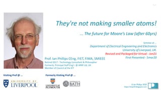 1
© Ian Phillips 2020
© Ian Phillips 2020
https://ianp24.blogspot.com
They're not making smaller atoms!
... The future for Moore’s Law (after 60yrs)
Seminar at ...
Department of Electrical Engineering and Electronics
University of Liverpool, UK.
Revised and Packaged for Virtual - Jan21
First Presented - 5mar20
Prof. Ian Phillips CEng, FIET, FIMA, SMIEEE
Retired 2017 - Technology Consultant & Philosopher
Formerly: Principal Staff Eng’r. @ ARM Ltd, UK
Member of Council at the IET
1v1
Visiting Prof @ ... Formerly Visiting Prof @ ...
 