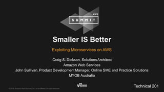 ©  2016,  Amazon  Web  Services,  Inc.  or  its  Affiliates.  All  rights  reserved.
Craig  S.  Dickson,  Solutions  Architect
Amazon  Web  Services
John  Sullivan,  Product  Development  Manager,  Online  SME  and  Practice  Solutions
MYOB  Australia
Smaller  IS  Better
Exploiting  Microservices on  AWS
Technical  201
 
