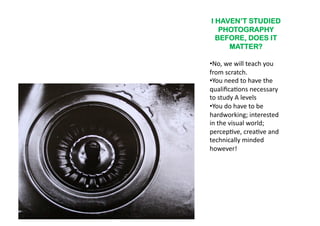 I HAVEN’T STUDIED
   PHOTOGRAPHY
  BEFORE, DOES IT
     MATTER?

•  o,	
  we	
  will	
  teach	
  you	
  
 N
from	
  scratch.	
  	
  	
  
•  ou	
  need	
  to	
  have	
  the	
  
 Y
qualiﬁca6ons	
  necessary	
  
to	
  study	
  A	
  levels	
  
•  ou	
  do	
  have	
  to	
  be	
  
 Y
hardworking;	
  interested	
  
in	
  the	
  visual	
  world;	
  
percep6ve,	
  crea6ve	
  and	
  
technically	
  minded	
  
however!	
  	
  
 