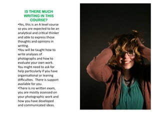 IS THERE MUCH
       WRITING IN THIS
              COURSE?
•  es,	
  this	
  is	
  an	
  A	
  level	
  course	
  
 Y
so	
  you	
  are	
  expected	
  to	
  be	
  an	
  
analy6cal	
  and	
  cri6cal	
  thinker	
  
and	
  able	
  to	
  express	
  those	
  
thoughts	
  and	
  opinions	
  in	
  
wri6ng.	
  
•  ou	
  will	
  be	
  taught	
  how	
  to	
  
 Y
write	
  analyses	
  of	
  
photographs	
  and	
  how	
  to	
  
evaluate	
  your	
  own	
  work.	
  	
  
You	
  might	
  need	
  to	
  ask	
  for	
  
help	
  par6cularly	
  if	
  you	
  have	
  
organisa6onal	
  or	
  leaning	
  
diﬃcul6es.	
  	
  There	
  is	
  support	
  
available	
  for	
  you.	
  	
  
•  here	
  is	
  no	
  wri^en	
  exam,	
  
 T
you	
  are	
  mostly	
  assessed	
  on	
  
your	
  photographic	
  work	
  and	
  
how	
  you	
  have	
  developed	
  
and	
  communicated	
  ideas.	
  
 