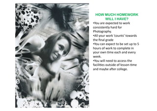 HOW MUCH HOMEWORK
               WILL I HAVE?
•  ou	
  are	
  expected	
  to	
  work	
  
 Y
consistently	
  hard	
  for	
  
Photography.	
  	
  
•  ll	
  your	
  work	
  ‘counts’	
  towards	
  
 A
the	
  ﬁnal	
  grade	
  
•  ou	
  can	
  expect	
  to	
  be	
  set	
  up	
  to	
  5	
  
 Y
hours	
  of	
  work	
  to	
  complete	
  in	
  
your	
  own	
  6me	
  each	
  and	
  every	
  
week.	
  
•  ou	
  will	
  need	
  to	
  access	
  the	
  
 Y
facili6es	
  outside	
  of	
  lesson-­‐6me	
  
and	
  maybe	
  aber	
  college.	
  	
  	
  
 