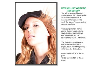 HOW WILL MY WORK BE
    ASSESSED?
•  ou	
  will	
  be	
  assessed	
  by	
  your	
  
 Y
teacher	
  against	
  the	
  criteria	
  set	
  by	
  
the	
  exam	
  board	
  Edexcel.	
  	
  A	
  
moderator	
  then	
  comes	
  in	
  to	
  
check	
  the	
  teacher’s	
  marks	
  against	
  
na6onal	
  standards.	
  

•  very	
  assignment	
  is	
  marked	
  
 E
against	
  these	
  4	
  broad	
  criteria.	
  
DEVELOP	
  ideas;	
  EXPERIMENT	
  
with	
  techniques;	
  RECORD	
  
observa6ons;	
  REALISE	
  inten6ons.	
  

•  he	
  ﬁnal	
  piece	
  is	
  only	
  worth	
  
 T
25%	
  of	
  the	
  marks	
  for	
  each	
  
project.	
  Its	
  all	
  about	
  the	
  journey	
  
rather	
  than	
  the	
  des6na6on.	
  	
  

•  nit	
  1	
  is	
  worth	
  60%	
  of	
  the	
  AS	
  
 U
grade.	
  
•  nit	
  2	
  is	
  worth	
  40%	
  of	
  the	
  AS	
  
 U
grade.	
  	
  
 