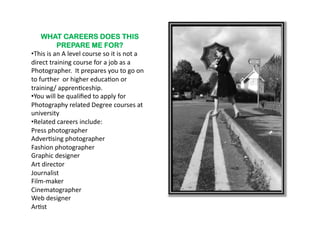 WHAT CAREERS DOES THIS
                 PREPARE ME FOR?
•  his	
  is	
  an	
  A	
  level	
  course	
  so	
  it	
  is	
  not	
  a	
  
 T
direct	
  training	
  course	
  for	
  a	
  job	
  as	
  a	
  
Photographer.	
  	
  It	
  prepares	
  you	
  to	
  go	
  on	
  
to	
  further	
  	
  or	
  higher	
  educa6on	
  or	
  
training/	
  appren6ceship.	
  
•  ou	
  will	
  be	
  qualiﬁed	
  to	
  apply	
  for	
  
 Y
Photography	
  related	
  Degree	
  courses	
  at	
  
university	
  
•  elated	
  careers	
  include:	
  
 R
Press	
  photographer	
  
Adver6sing	
  photographer	
  
Fashion	
  photographer	
  
Graphic	
  designer	
  
Art	
  director	
  
Journalist	
  
Film-­‐maker	
  
Cinematographer	
  
Web	
  designer	
  
Ar6st	
  
 
