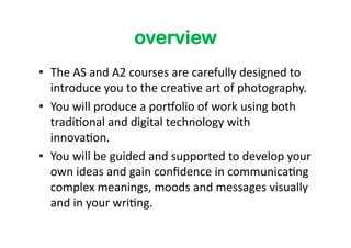 overview
•  The	
  AS	
  and	
  A2	
  courses	
  are	
  carefully	
  designed	
  to	
  
   introduce	
  you	
  to	
  the	
  crea6ve	
  art	
  of	
  photography.	
  
•  You	
  will	
  produce	
  a	
  por<olio	
  of	
  work	
  using	
  both	
  
   tradi6onal	
  and	
  digital	
  technology	
  with	
  
   innova6on.	
  	
  
•  You	
  will	
  be	
  guided	
  and	
  supported	
  to	
  develop	
  your	
  
   own	
  ideas	
  and	
  gain	
  conﬁdence	
  in	
  communica6ng	
  
   complex	
  meanings,	
  moods	
  and	
  messages	
  visually	
  
   and	
  in	
  your	
  wri6ng.	
  	
  
 