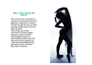 WILL I GET TO GO ON
           TRIPS?
•  es.	
  Every	
  term	
  we	
  will	
  go	
  on	
  
 Y
at	
  least	
  one	
  educa6onal	
  visit	
  to	
  
galleries,	
  museums	
  or	
  events;	
  
we	
  will	
  arrange	
  for	
  you	
  to	
  meet	
  
crea6ve	
  professionals	
  and	
  see	
  
them	
  at	
  work.	
  	
  	
  
•  e	
  will	
  go	
  out	
  of	
  the	
  
 W
classroom	
  to	
  shoot	
  images	
  
regularly	
  and	
  you	
  will	
  be	
  
encouraged	
  to	
  seek	
  out	
  
interes6ng	
  loca6ons	
  yourself.	
  	
  
•  e	
  aim	
  to	
  also	
  organise	
  an	
  
 W
interna6onal	
  residen6al	
  trip	
  
perhaps	
  to	
  Paris,	
  Florence,	
  	
  
New	
  York	
  or	
  Venice.	
  	
  
 