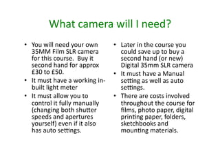 What	
  camera	
  will	
  I	
  need?	
  
•  You	
  will	
  need	
  your	
  own	
          •  Later	
  in	
  the	
  course	
  you	
  
   35MM	
  Film	
  SLR	
  camera	
                  could	
  save	
  up	
  to	
  buy	
  a	
  
   for	
  this	
  course.	
  	
  Buy	
  it	
        second	
  hand	
  (or	
  new)	
  
   second	
  hand	
  for	
  approx	
                Digital	
  35mm	
  SLR	
  camera	
  
   £30	
  to	
  £50.	
                           •  It	
  must	
  have	
  a	
  Manual	
  
•  It	
  must	
  have	
  a	
  working	
  in-­‐      senng	
  as	
  well	
  as	
  auto	
  
   built	
  light	
  meter	
                        senngs.	
  
•  It	
  must	
  allow	
  you	
  to	
            •  There	
  are	
  costs	
  involved	
  
   control	
  it	
  fully	
  manually	
             throughout	
  the	
  course	
  for	
  
   (changing	
  both	
  shu^er	
                    ﬁlms,	
  photo	
  paper,	
  digital	
  
   speeds	
  and	
  apertures	
                     prin6ng	
  paper,	
  folders,	
  
   yourself)	
  even	
  if	
  it	
  also	
          sketchbooks	
  and	
  
   has	
  auto	
  senngs.	
  	
                     moun6ng	
  materials.	
  	
  	
  
 