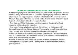 HOW CAN I PREPARE MYSELF FOR THIS COURSE?
•  o	
  to	
  photography	
  or	
  art	
  exhibi6ons	
  locally	
  or	
  further	
  aﬁeld.	
  Tate	
  galleries;	
  Na6onal	
  
 G
Portrait	
  Gallery;	
  Hayward	
  Gallery	
  	
  in	
  London	
  have	
  photography	
  exhibi6ons.	
  	
  Bristol’s	
  
city	
  museum	
  and	
  art	
  gallery	
  or	
  the	
  Arnolﬁni;	
  Bath’s	
  Victoria	
  Art	
  Gallery	
  or	
  Fashion	
  
Museum	
  	
  host	
  great	
  exhibi6ons	
  and	
  events	
  a	
  li^le	
  closer	
  to	
  home.	
  	
  And	
  don’t	
  forget	
  
to	
  check	
  out	
  what's	
  on	
  at	
  the	
  Brewhouse	
  in	
  Taunton.	
  	
  
•  ead	
  Black	
  and	
  White	
  Photography	
  Monthly	
  magazine;	
  Dazed	
  and	
  Confused	
  
 R
magazine;	
  1000words	
  online	
  magazine.	
  	
  	
  
•  ead	
  some	
  Photography	
  books	
  such	
  as	
  A	
  World	
  History	
  of	
  Photography;	
  20th	
  
 R
Century	
  Photography;	
  	
  A	
  Cultural	
  History	
  of	
  Photography;	
  or	
  Art	
  Photography	
  Now.	
  	
  
•  tart	
  to	
  make	
  some	
  decisions	
  about	
  what	
  makes	
  a	
  good	
  photograph	
  
 S
•  ake	
  some	
  photographs	
  on	
  a	
  theme	
  and	
  begin	
  to	
  get	
  feedback	
  on	
  them	
  by	
  senng	
  
 T
up	
  a	
  ﬂickr	
  site	
  or	
  a	
  blog.	
  	
  Be	
  careful	
  with	
  your	
  personal	
  informa6on	
  online	
  and	
  think	
  
about	
  what	
  privacy	
  senngs	
  you	
  want.	
  	
  
•  hemes	
  to	
  get	
  you	
  started:	
  reﬂec6ons;	
  corners;	
  shadows;	
  movement;	
  freckles;	
  
 T
working	
  hands;	
  a	
  day	
  in	
  the	
  life	
  of…;	
  ﬁnding	
  le^ers	
  in	
  the	
  environment;	
  texture;	
  
primary	
  colours.	
  .	
  .	
  	
  	
  
 