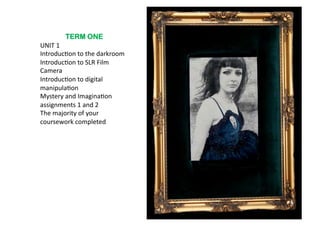 TERM ONE
UNIT	
  1	
  
Introduc6on	
  to	
  the	
  darkroom	
  
Introduc6on	
  to	
  SLR	
  Film	
  
Camera	
  	
  	
  
Introduc6on	
  to	
  digital	
  
manipula6on	
  
Mystery	
  and	
  Imagina6on	
  
assignments	
  1	
  and	
  2	
  	
  
The	
  majority	
  of	
  your	
  
coursework	
  completed	
  
 