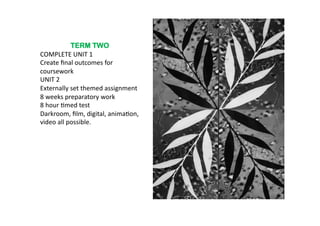 TERM TWO
COMPLETE	
  UNIT	
  1	
  
Create	
  ﬁnal	
  outcomes	
  for	
  
coursework	
  
UNIT	
  2	
  
Externally	
  set	
  themed	
  assignment	
  
8	
  weeks	
  preparatory	
  work	
  
8	
  hour	
  6med	
  test	
  
Darkroom,	
  ﬁlm,	
  digital,	
  anima6on,	
  
video	
  all	
  possible.	
  	
  
 
