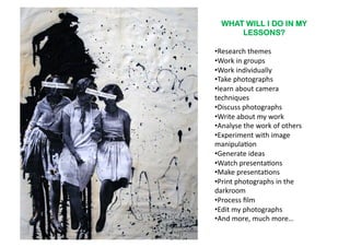 WHAT WILL I DO IN MY
       LESSONS?

•  esearch	
  themes	
  
 R
•  ork	
  in	
  groups	
  
 W
•  ork	
  individually	
  
 W
•  ake	
  photographs	
  
 T
• earn	
  about	
  camera	
  
 l
techniques	
  
•  iscuss	
  photographs	
  
 D
•  rite	
  about	
  my	
  work	
  
 W
•  nalyse	
  the	
  work	
  of	
  others	
  
 A
•  xperiment	
  with	
  image	
  
 E
manipula6on	
  
•  enerate	
  ideas	
  
 G
•  atch	
  presenta6ons	
  
 W
•  ake	
  presenta6ons	
  
 M
•  rint	
  photographs	
  in	
  the	
  
 P
darkroom	
  
•  rocess	
  ﬁlm	
  
 P
•  dit	
  my	
  photographs	
  
 E
•  nd	
  more,	
  much	
  more…	
  
 A
 