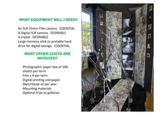 WHAT EQUIPMENT WILL I NEED?

An	
  SLR	
  35mm	
  Film	
  camera.	
  	
  ESSENTIAL	
  
A	
  Digital	
  SLR	
  camera.	
  	
  DESIRABLE	
  
A	
  tripod.	
  	
  DESIRABLE	
  
Large	
  memory	
  s6ck	
  or	
  portable	
  hard	
  
drive	
  for	
  digital	
  storage.	
  	
  ESSENTIAL	
  	
  

      WHAT OTHER COSTS ARE
           INVOLVED?

    Photographic	
  paper	
  box	
  of	
  100	
  
    sheets	
  per	
  term	
  
    Film	
  x	
  4	
  per	
  term	
  
    Digital	
  prin6ng	
  and	
  paper	
  
    Sketchbook	
  x2	
  per	
  year	
  
    Moun6ng	
  materials	
  
    Op6onal	
  trips	
  to	
  galleries	
  	
  	
  
 