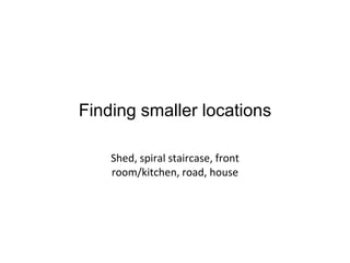 Finding smaller locations
Shed, spiral staircase, front
room/kitchen, road, house

 