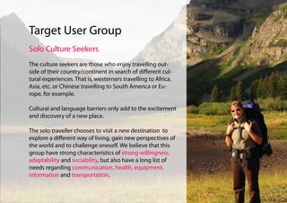 Target User Group
Solo Culture Seekers
The culture seekers are those who enjoy travelling out-
side of their country/continent in search of different cul-
tural experiences. That is, westerners travelling to Africa,
Asia, etc. or Chinese travelling to South America or Eu-
rope, for example.

Cultural and language barriers only add to the excitement
and discovery of a new place.

The solo traveller chooses to visit a new destination to
explore a different way of living, gain new perspectives of
the world and to challenge oneself. We believe that this
group have strong characteristics of strong-willingness,
adaptability and sociability, but also have a long list of
needs regarding communication, health, equipment,
information and transportation.
 
