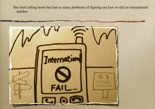 She tried calling home but had so many problems of figuring out how to dial an international
  number
 