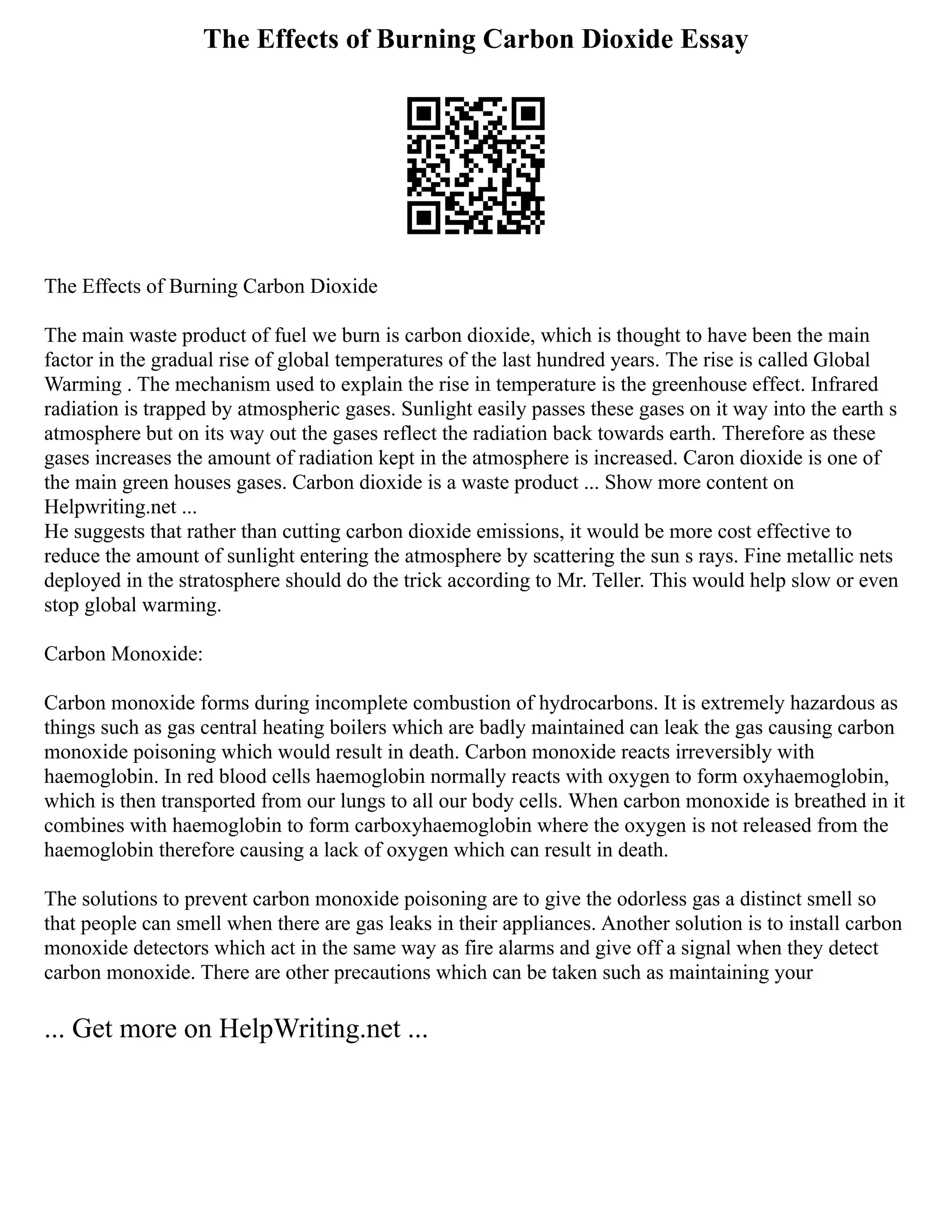 The Effects of Burning Carbon Dioxide Essay
The Effects of Burning Carbon Dioxide
The main waste product of fuel we burn is carbon dioxide, which is thought to have been the main
factor in the gradual rise of global temperatures of the last hundred years. The rise is called Global
Warming . The mechanism used to explain the rise in temperature is the greenhouse effect. Infrared
radiation is trapped by atmospheric gases. Sunlight easily passes these gases on it way into the earth s
atmosphere but on its way out the gases reflect the radiation back towards earth. Therefore as these
gases increases the amount of radiation kept in the atmosphere is increased. Caron dioxide is one of
the main green houses gases. Carbon dioxide is a waste product ... Show more content on
Helpwriting.net ...
He suggests that rather than cutting carbon dioxide emissions, it would be more cost effective to
reduce the amount of sunlight entering the atmosphere by scattering the sun s rays. Fine metallic nets
deployed in the stratosphere should do the trick according to Mr. Teller. This would help slow or even
stop global warming.
Carbon Monoxide:
Carbon monoxide forms during incomplete combustion of hydrocarbons. It is extremely hazardous as
things such as gas central heating boilers which are badly maintained can leak the gas causing carbon
monoxide poisoning which would result in death. Carbon monoxide reacts irreversibly with
haemoglobin. In red blood cells haemoglobin normally reacts with oxygen to form oxyhaemoglobin,
which is then transported from our lungs to all our body cells. When carbon monoxide is breathed in it
combines with haemoglobin to form carboxyhaemoglobin where the oxygen is not released from the
haemoglobin therefore causing a lack of oxygen which can result in death.
The solutions to prevent carbon monoxide poisoning are to give the odorless gas a distinct smell so
that people can smell when there are gas leaks in their appliances. Another solution is to install carbon
monoxide detectors which act in the same way as fire alarms and give off a signal when they detect
carbon monoxide. There are other precautions which can be taken such as maintaining your
... Get more on HelpWriting.net ...
 